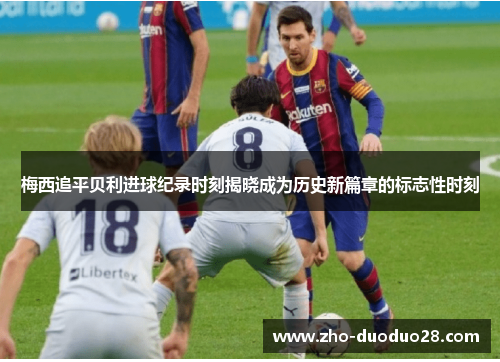 梅西追平贝利进球纪录时刻揭晓成为历史新篇章的标志性时刻 梅西追平贝利进球纪录时刻揭晓成为历史新篇章的标志性时刻