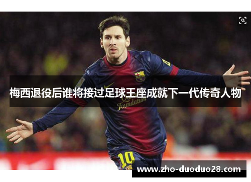 梅西退役后谁将接过足球王座成就下一代传奇人物 梅西退役后谁将接过足球王座成就下一代传奇人物