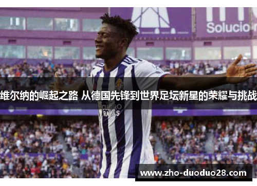 维尔纳的崛起之路 从德国先锋到世界足坛新星的荣耀与挑战