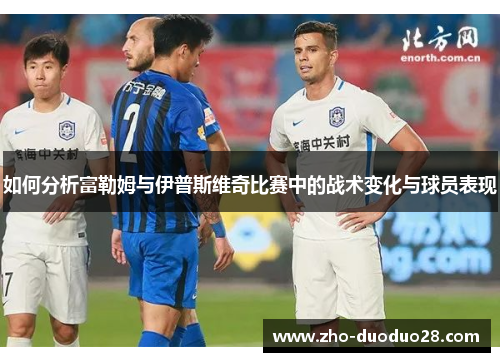 如何分析富勒姆与伊普斯维奇比赛中的战术变化与球员表现 如何分析富勒姆与伊普斯维奇比赛中的战术变化与球员表现