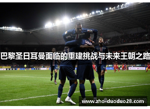 巴黎圣日耳曼面临的重建挑战与未来王朝之路 巴黎圣日耳曼面临的重建挑战与未来王朝之路
