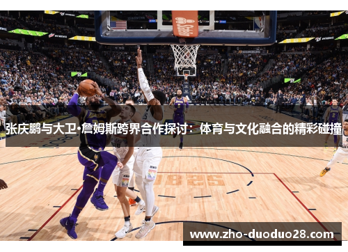 张庆鹏与大卫·詹姆斯跨界合作探讨:体育与文化融合的精彩碰撞 张庆鹏与大卫·詹姆斯跨界合作探讨:体育与文化融合的精彩碰撞