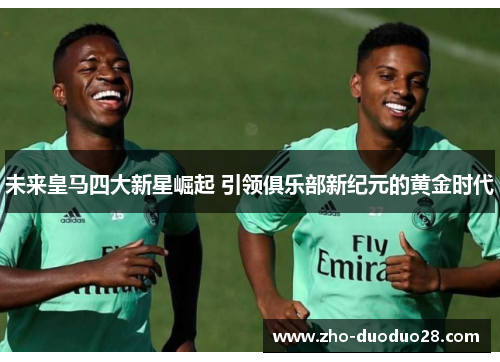 未来皇马四大新星崛起 引领俱乐部新纪元的黄金时代