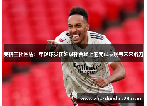 英格兰社区盾:年轻球员在超级杯赛场上的亮眼表现与未来潜力 英格兰社区盾:年轻球员在超级杯赛场上的亮眼表现与未来潜力